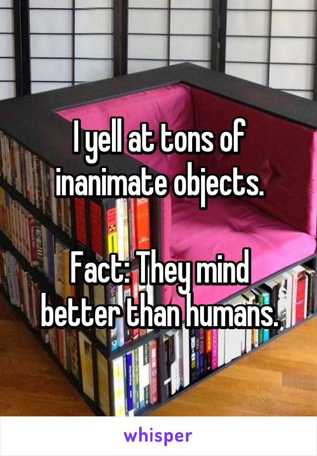 I yell at tons of inanimate objects.

Fact: They mind better than humans.