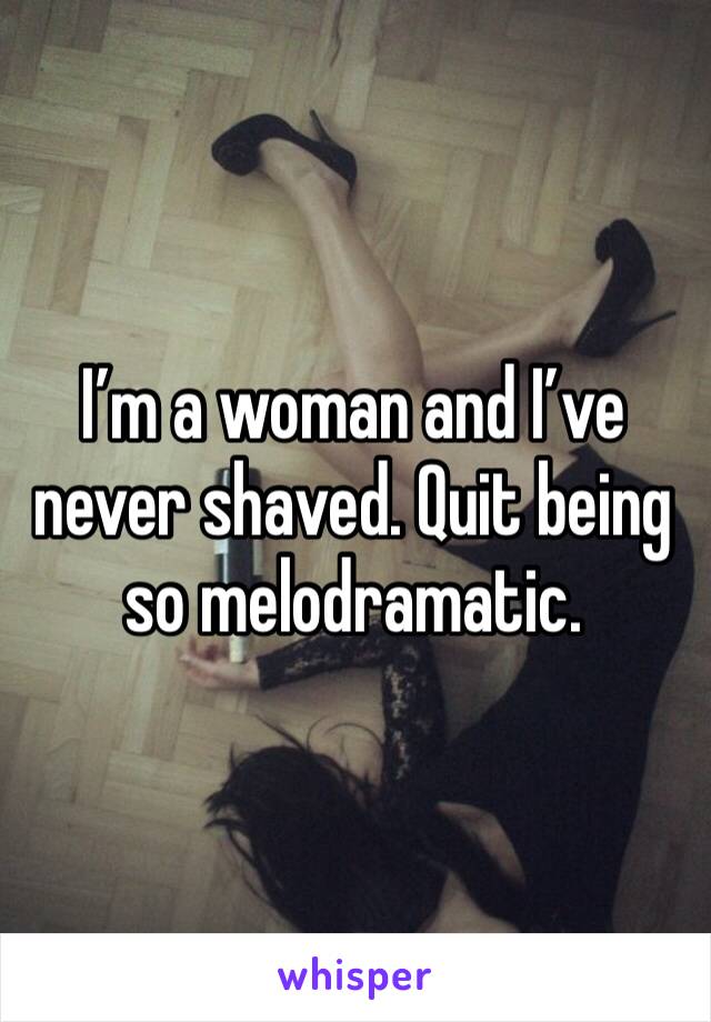 I’m a woman and I’ve never shaved. Quit being so melodramatic.