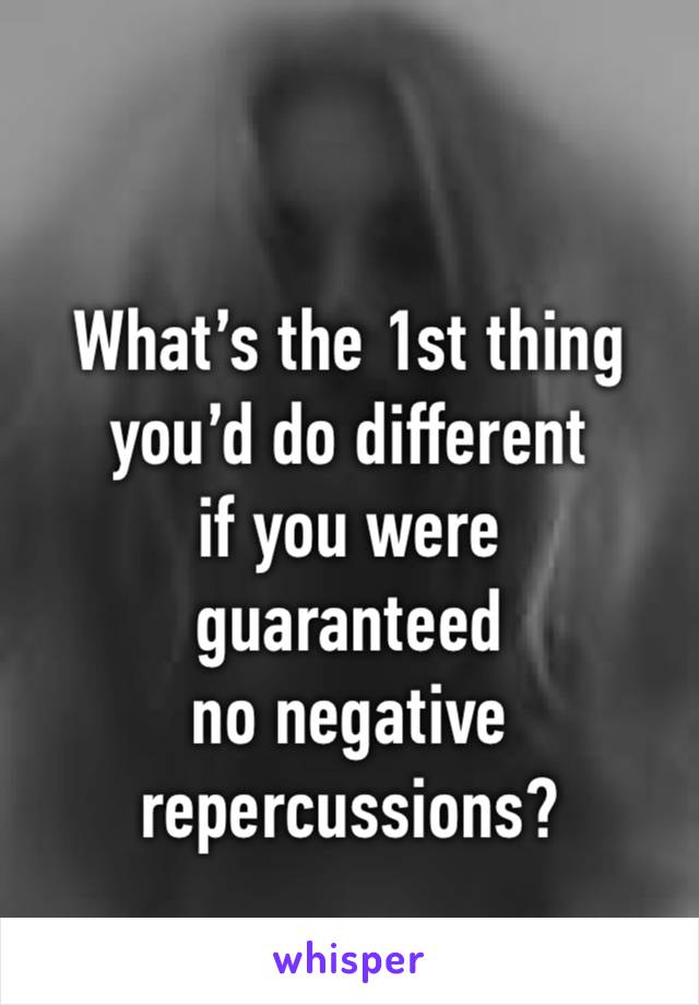 What’s the 1st thing you’d do different 
if you were 
guaranteed 
no negative repercussions?