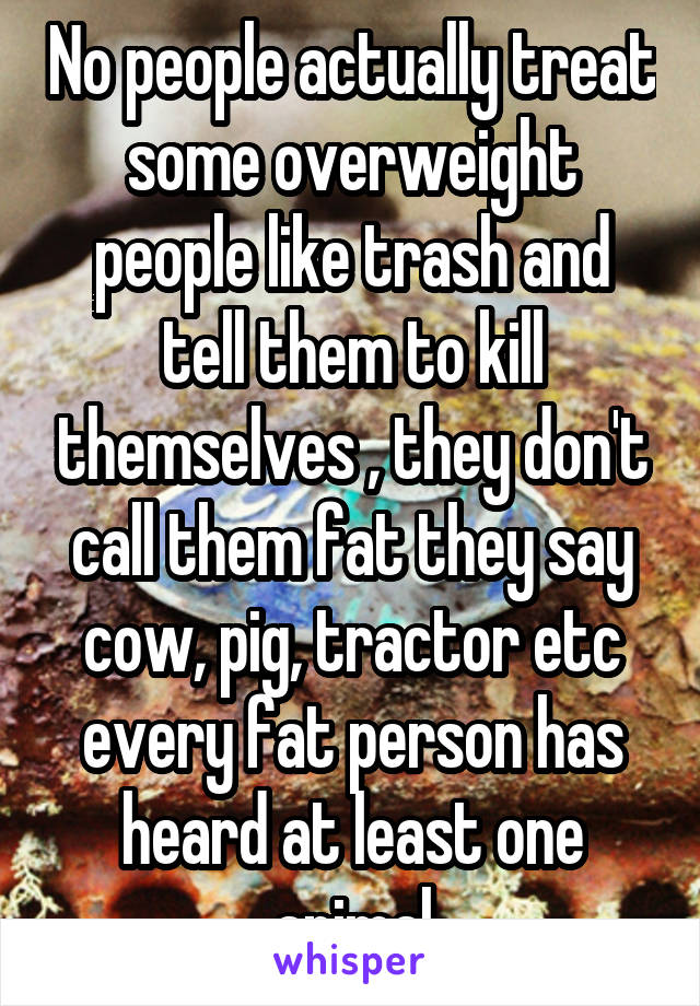 No people actually treat some overweight people like trash and tell them to kill themselves , they don't call them fat they say cow, pig, tractor etc every fat person has heard at least one animal