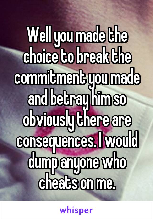 Well you made the choice to break the commitment you made and betray him so obviously there are consequences. I would dump anyone who cheats on me.