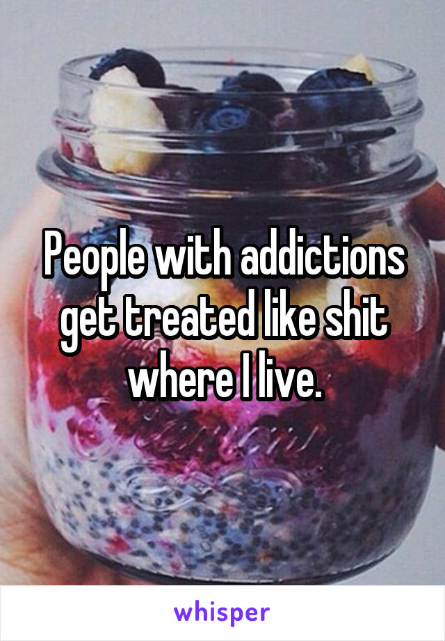 People with addictions get treated like shit where I live.