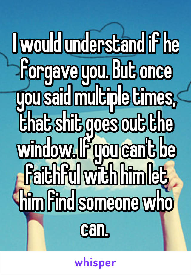 I would understand if he forgave you. But once you said multiple times, that shit goes out the window. If you can't be faithful with him let him find someone who can. 