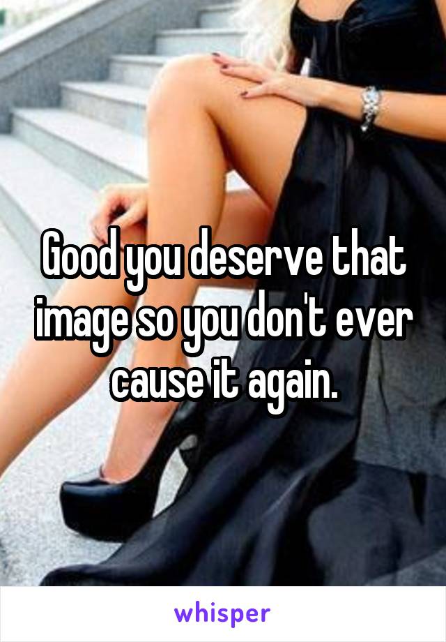 Good you deserve that image so you don't ever cause it again.