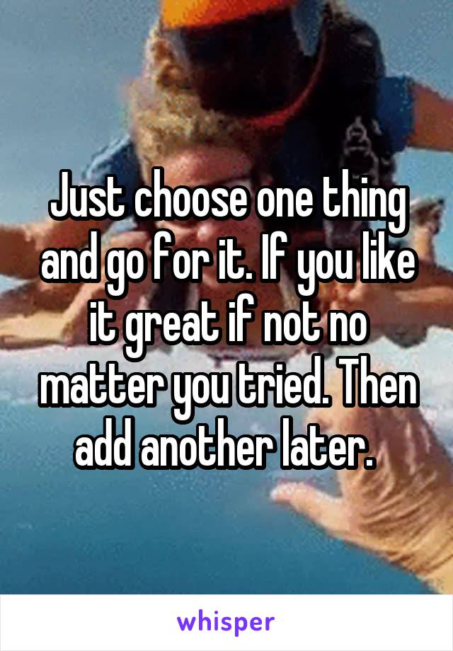 Just choose one thing and go for it. If you like it great if not no matter you tried. Then add another later. 
