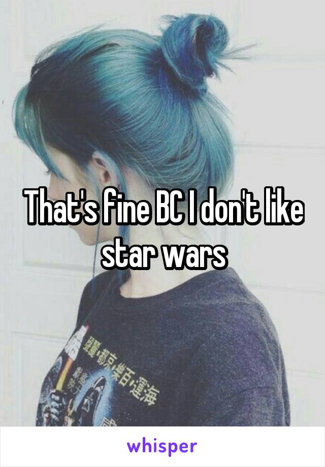 That's fine BC I don't like star wars