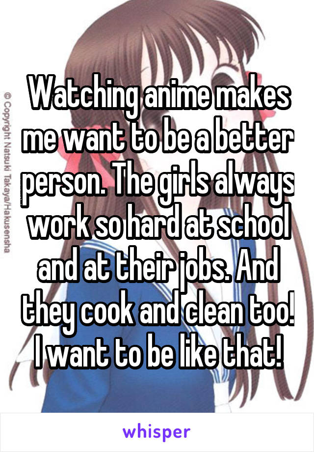 Watching anime makes me want to be a better person. The girls always work so hard at school and at their jobs. And they cook and clean too! I want to be like that!