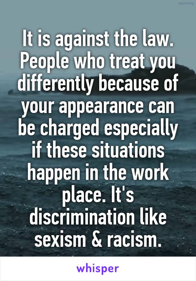 It is against the law. People who treat you differently because of your appearance can be charged especially if these situations happen in the work place. It's discrimination like sexism & racism.