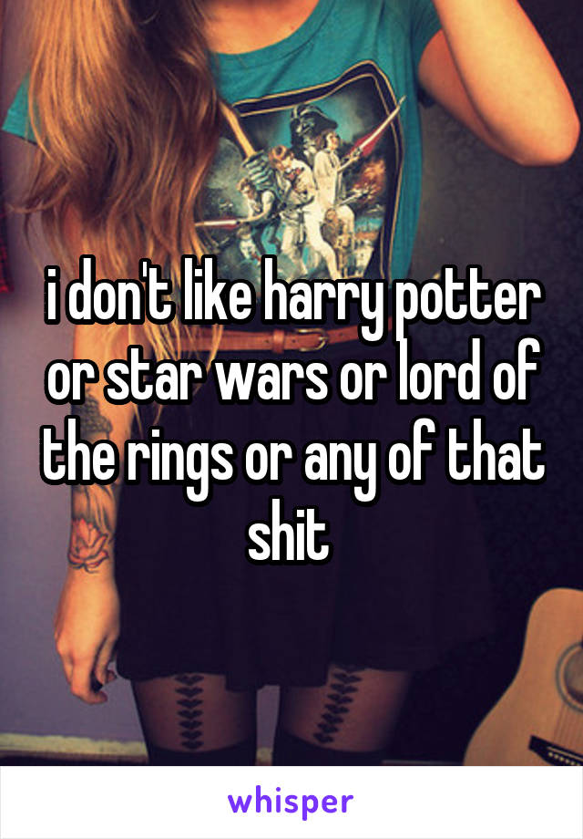 i don't like harry potter or star wars or lord of the rings or any of that shit 