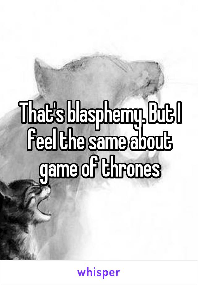 That's blasphemy. But I feel the same about game of thrones