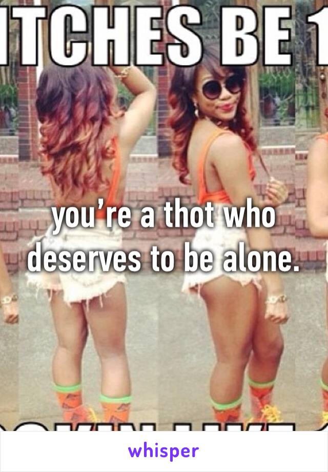 you’re a thot who deserves to be alone.