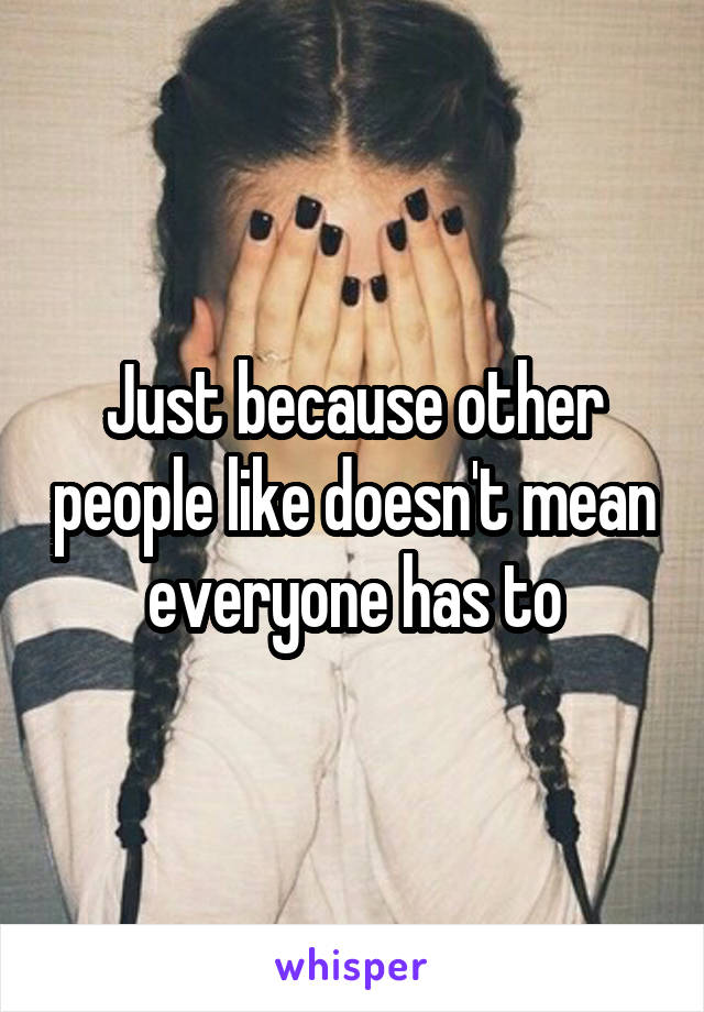 Just because other people like doesn't mean everyone has to