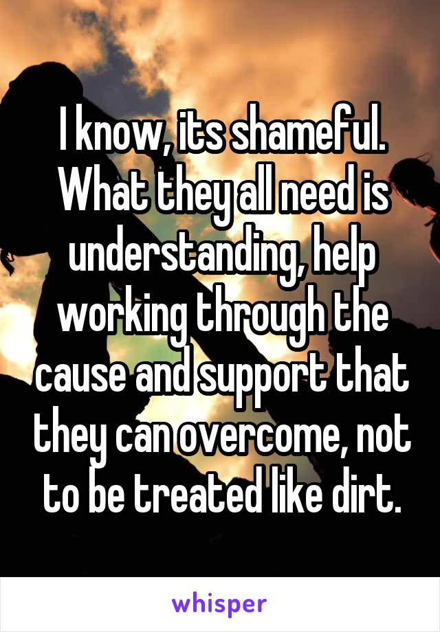 I know, its shameful. What they all need is understanding, help working through the cause and support that they can overcome, not to be treated like dirt.