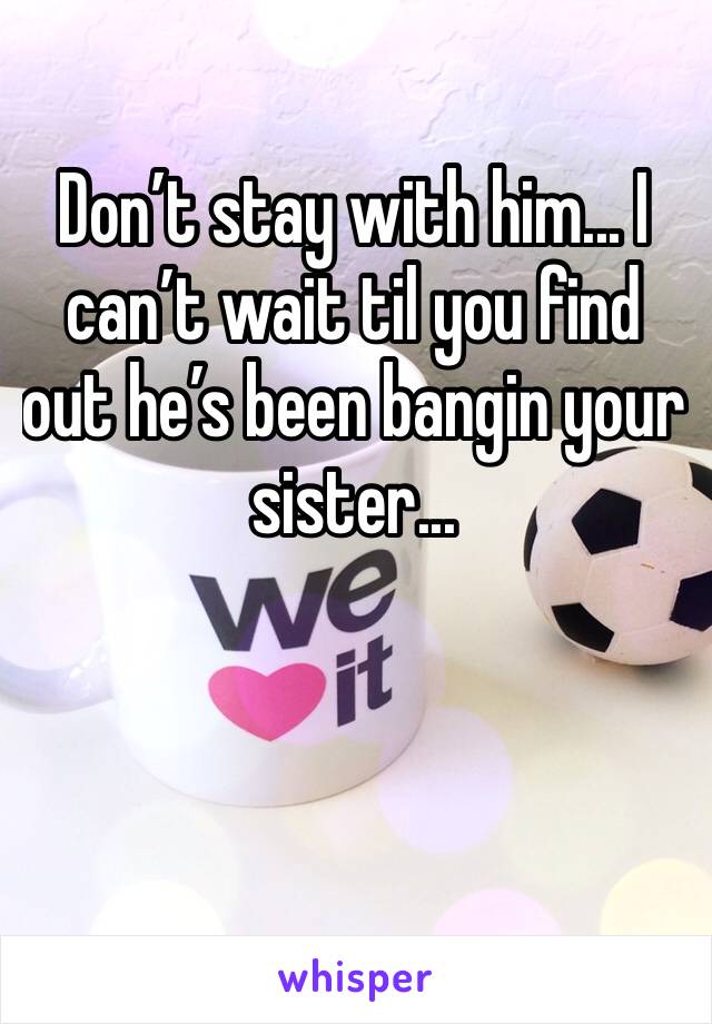 Don’t stay with him... I can’t wait til you find out he’s been bangin your sister...