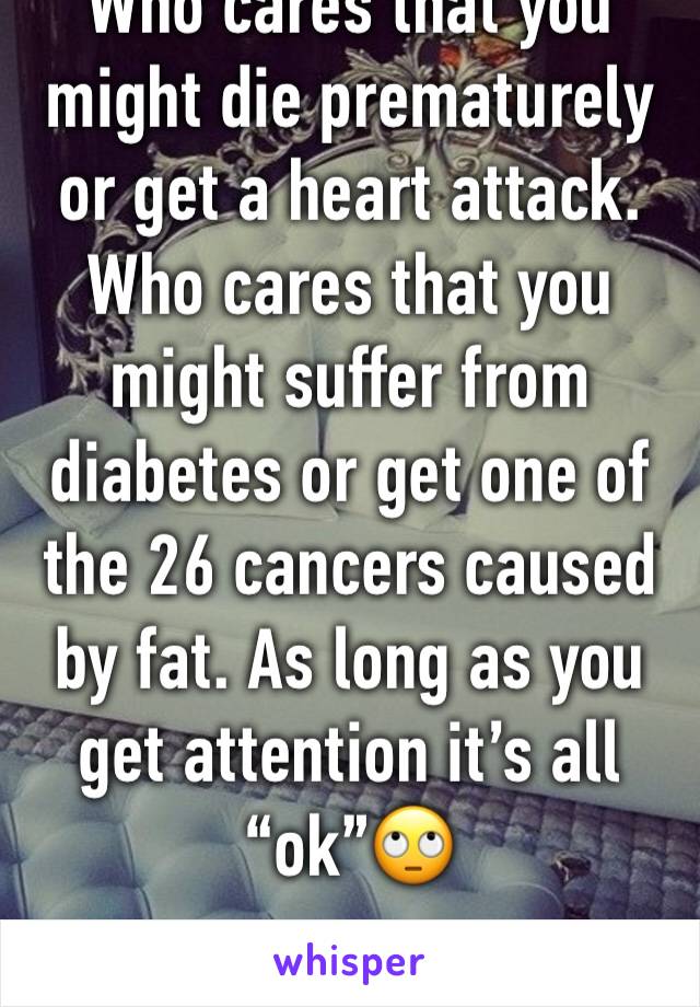 Who cares that you might die prematurely or get a heart attack. Who cares that you might suffer from diabetes or get one of the 26 cancers caused by fat. As long as you get attention it’s all “ok”🙄
