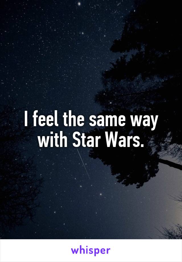 I feel the same way with Star Wars.