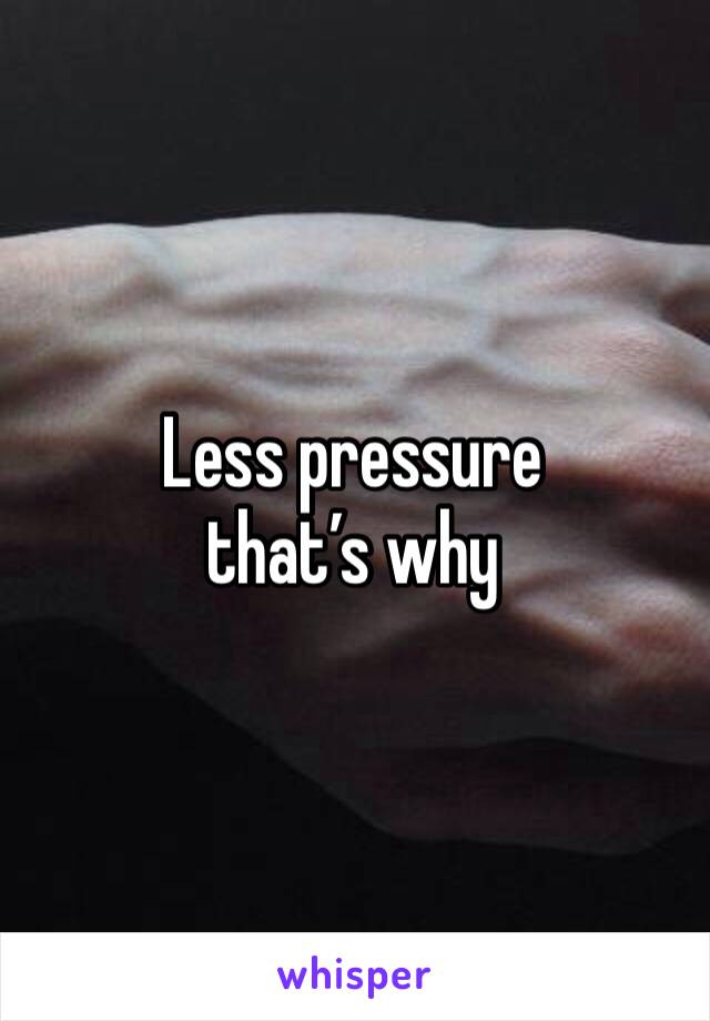 Less pressure that’s why