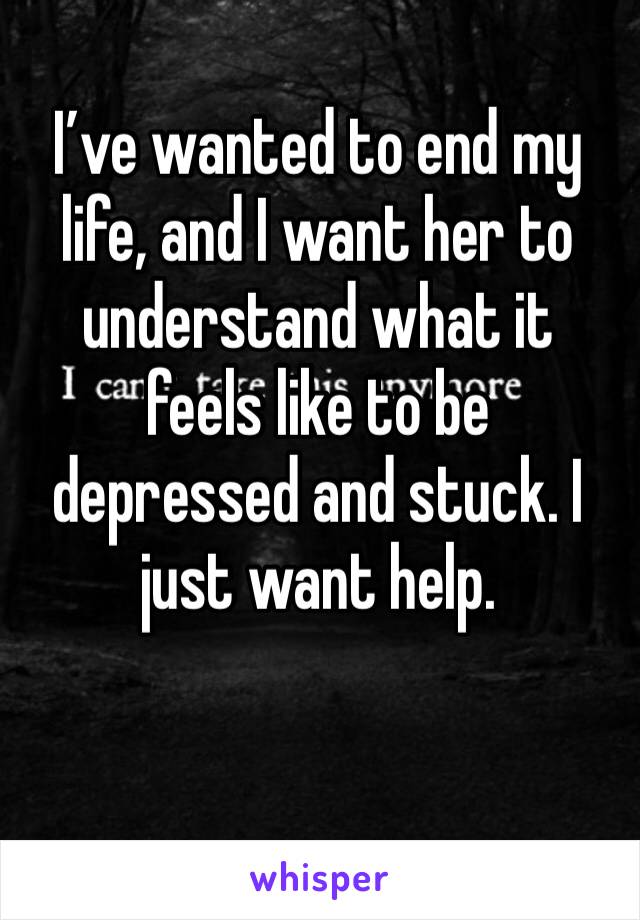 I’ve wanted to end my life, and I want her to understand what it feels like to be depressed and stuck. I just want help.