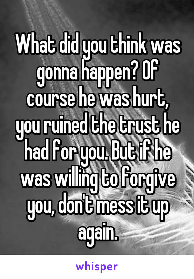 What did you think was gonna happen? Of course he was hurt, you ruined the trust he had for you. But if he was willing to forgive you, don't mess it up again.