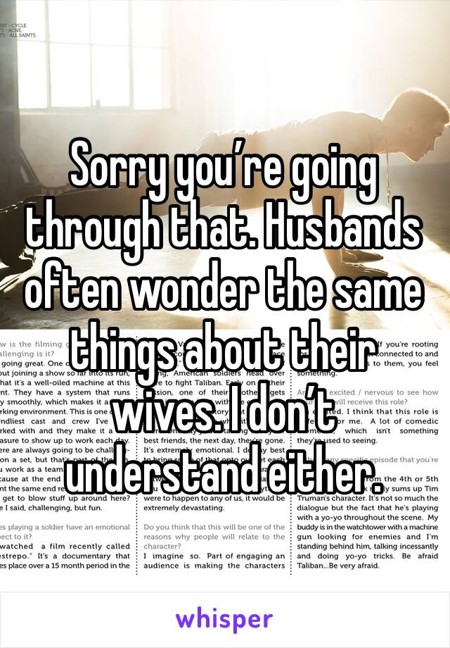 Sorry you’re going through that. Husbands often wonder the same things about their wives. I don’t understand either.