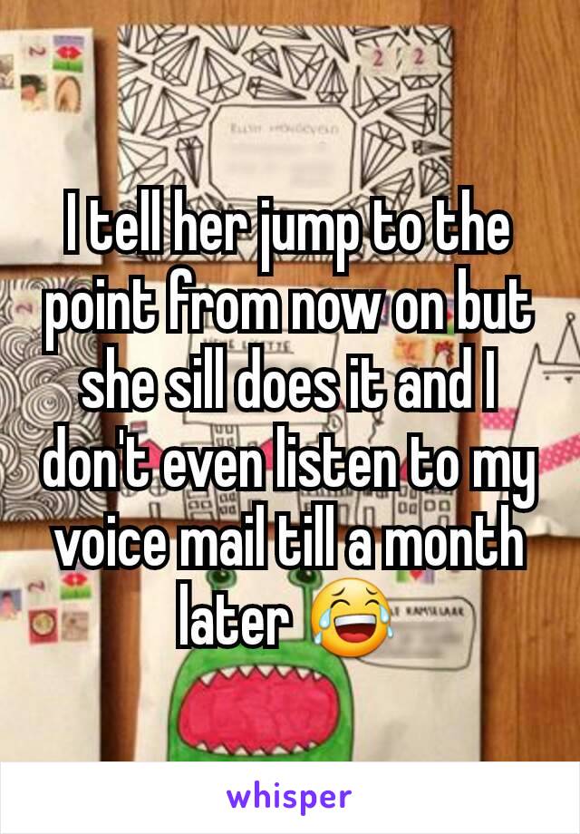 I tell her jump to the point from now on but she sill does it and I don't even listen to my voice mail till a month later 😂