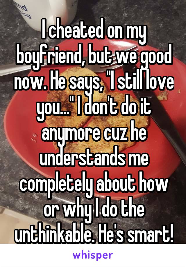 I cheated on my boyfriend, but we good now. He says, "I still love you..." I don't do it anymore cuz he understands me completely about how or why I do the unthinkable. He's smart!