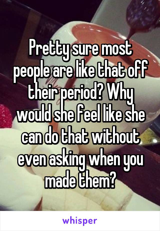 Pretty sure most people are like that off their period? Why would she feel like she can do that without even asking when you made them?