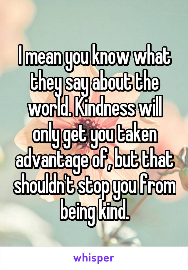 I mean you know what they say about the world. Kindness will only get you taken advantage of, but that shouldn't stop you from being kind.