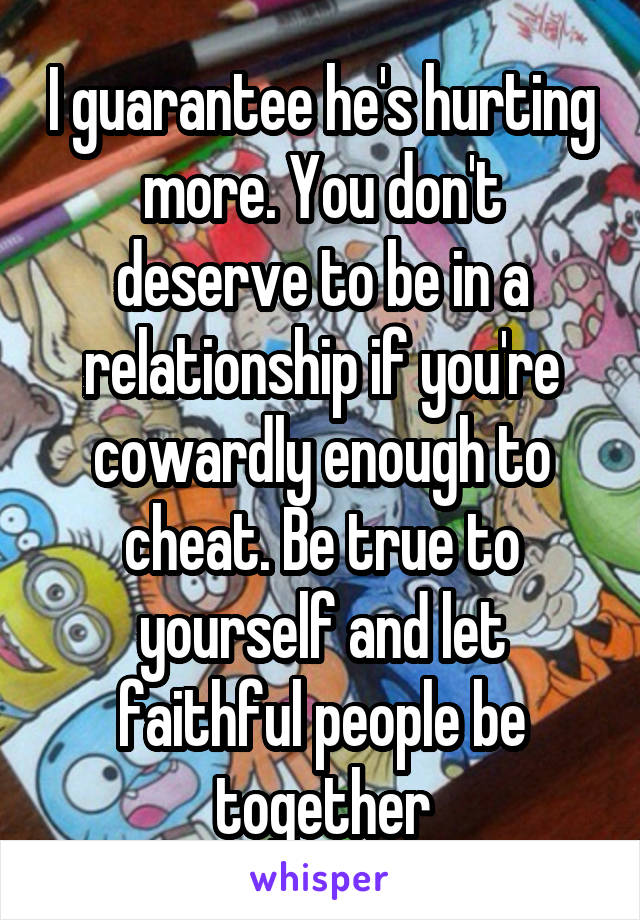 I guarantee he's hurting more. You don't deserve to be in a relationship if you're cowardly enough to cheat. Be true to yourself and let faithful people be together