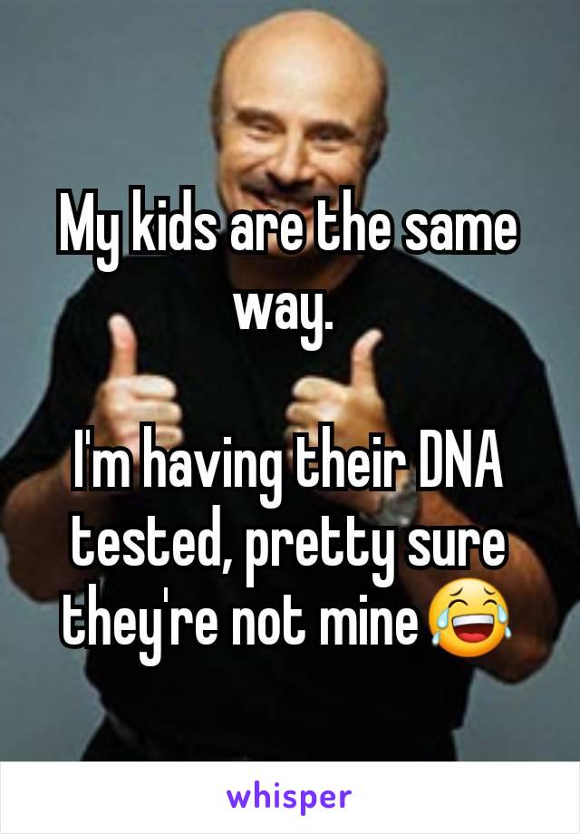 My kids are the same way. 

I'm having their DNA tested, pretty sure they're not mine😂