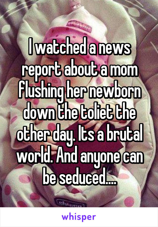 I watched a news report about a mom flushing her newborn down the toliet the other day. Its a brutal world. And anyone can be seduced....