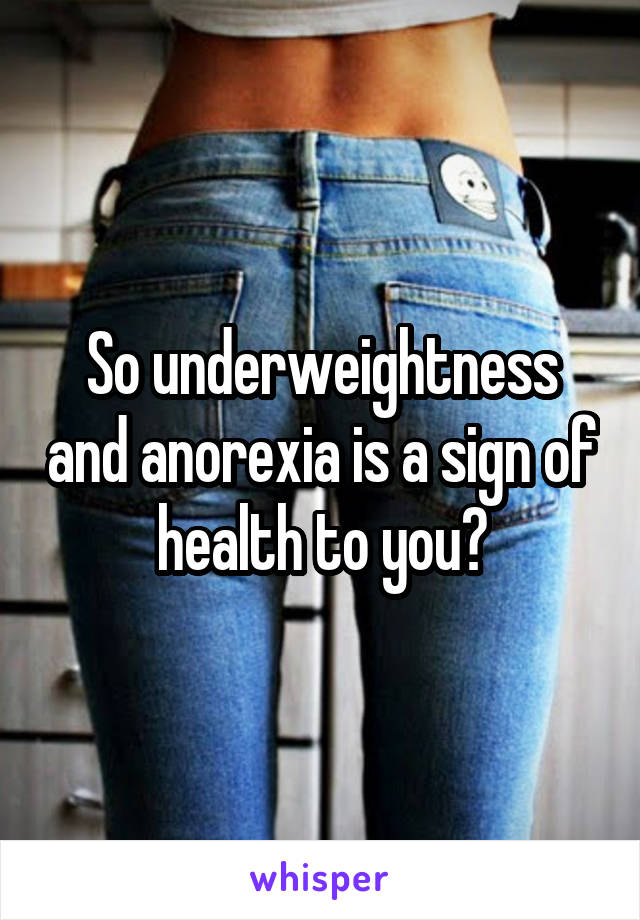 So underweightness and anorexia is a sign of health to you?
