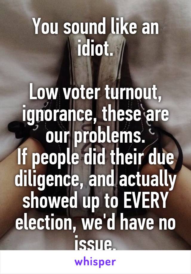 You sound like an idiot.

Low voter turnout, ignorance, these are our problems.
If people did their due diligence, and actually showed up to EVERY election, we'd have no issue.