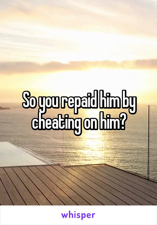 So you repaid him by cheating on him?