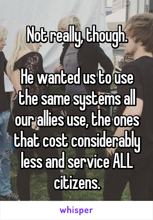 Not really, though.

He wanted us to use the same systems all our allies use, the ones that cost considerably less and service ALL citizens.