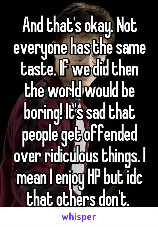 And that's okay. Not everyone has the same taste. If we did then the world would be boring! It's sad that people get offended over ridiculous things. I mean I enjoy HP but idc that others don't. 