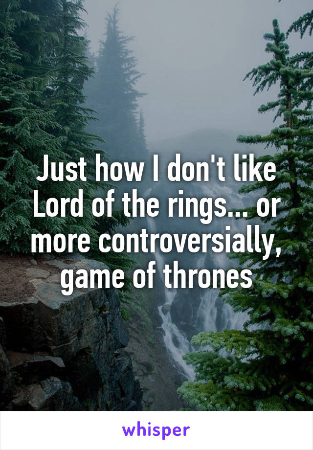 Just how I don't like Lord of the rings... or more controversially, game of thrones