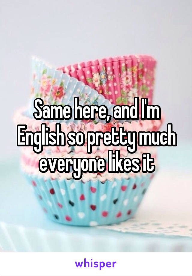 Same here, and I'm English so pretty much everyone likes it