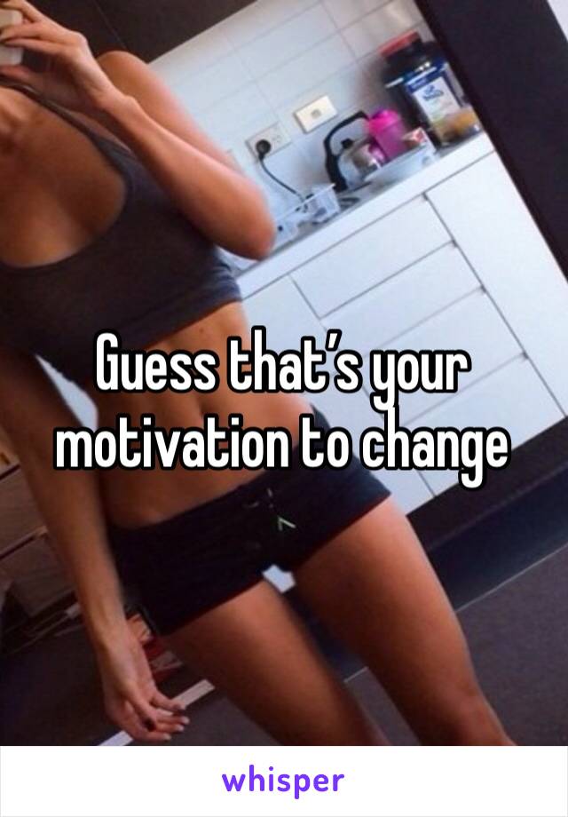 Guess that’s your motivation to change