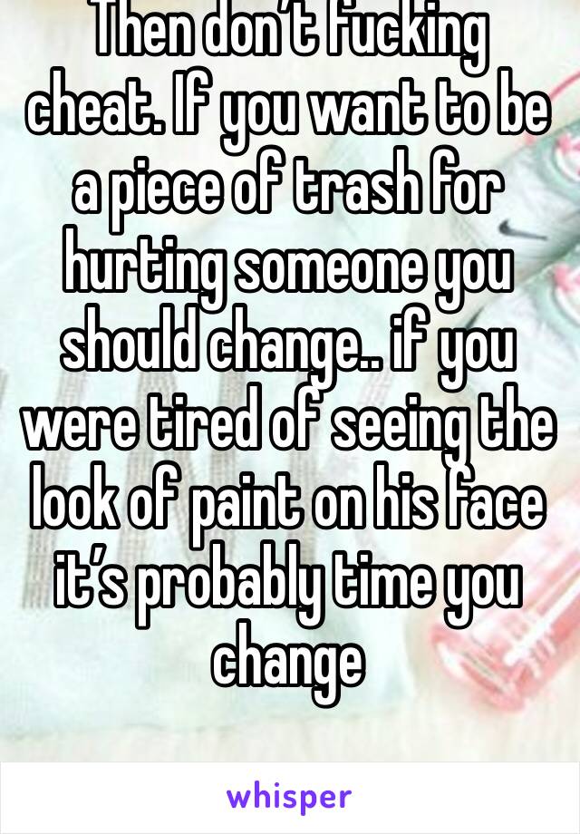 Then don’t fucking cheat. If you want to be a piece of trash for hurting someone you should change.. if you were tired of seeing the look of paint on his face it’s probably time you change