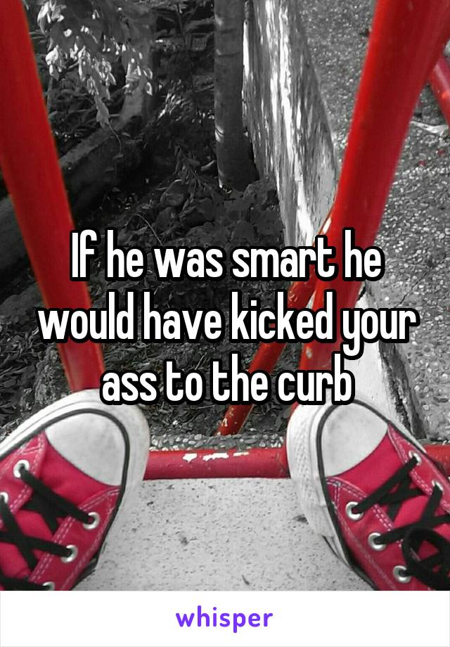 If he was smart he would have kicked your ass to the curb