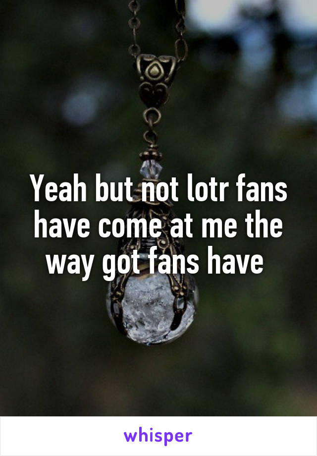 Yeah but not lotr fans have come at me the way got fans have 