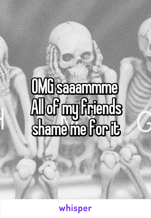 OMG saaammme 
All of my friends shame me for it