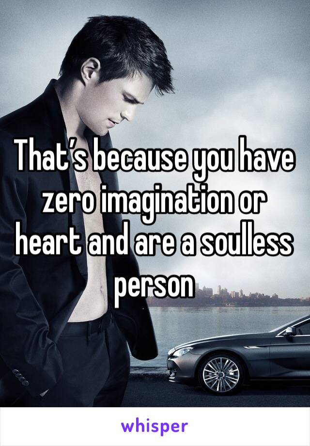 That’s because you have zero imagination or heart and are a soulless person 