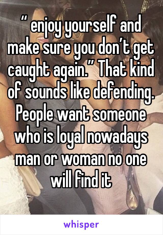 “ enjoy yourself and make sure you don’t get caught again.” That kind of sounds like defending. People want someone who is loyal nowadays man or woman no one will find it