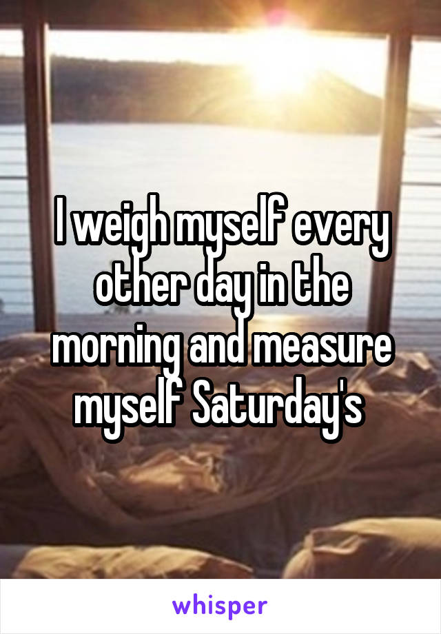 I weigh myself every other day in the morning and measure myself Saturday's 