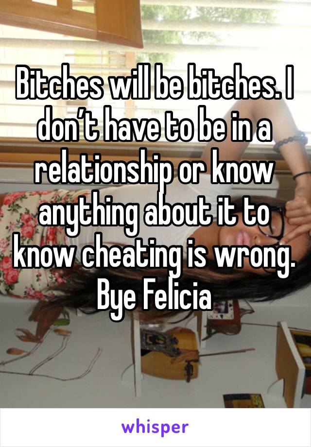 Bitches will be bitches. I don’t have to be in a relationship or know anything about it to know cheating is wrong. Bye Felicia