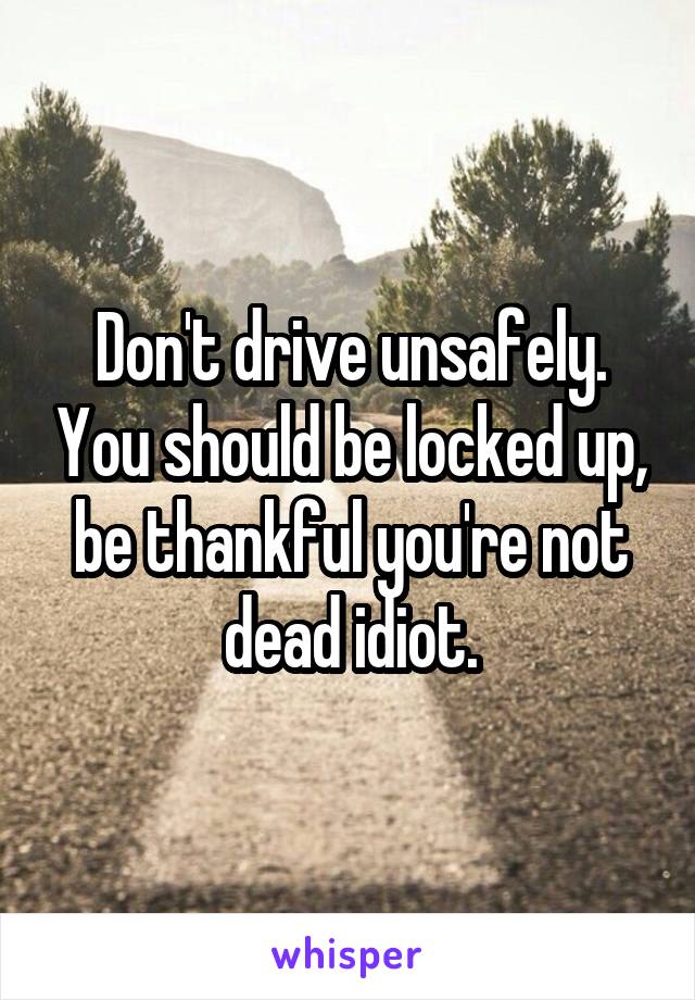 Don't drive unsafely. You should be locked up, be thankful you're not dead idiot.