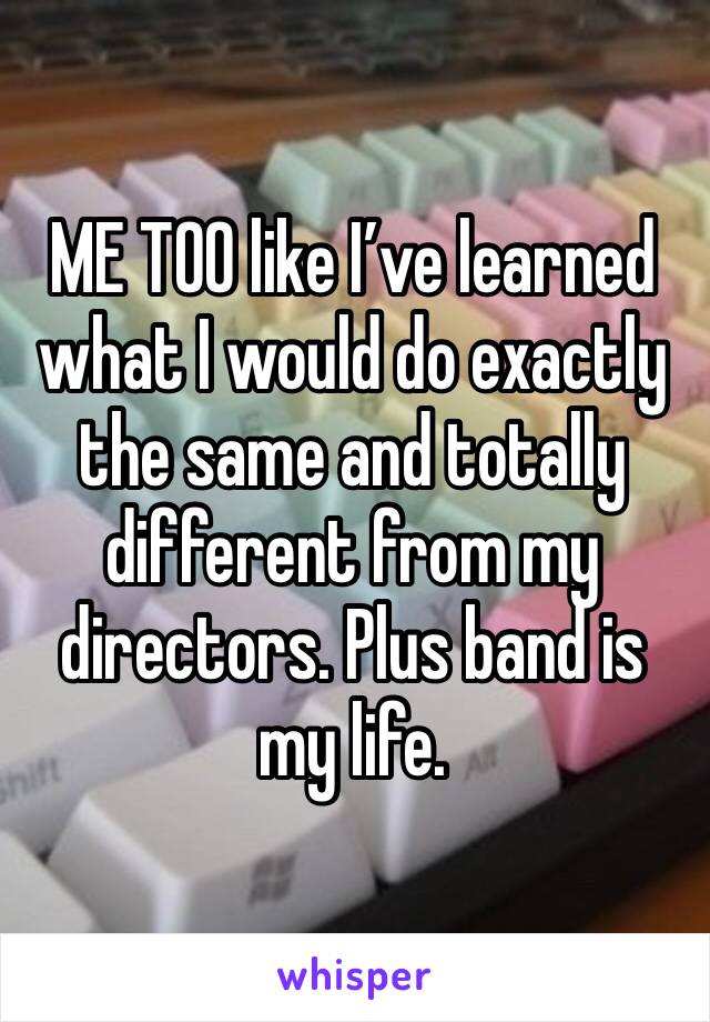 ME TOO like I’ve learned what I would do exactly the same and totally different from my directors. Plus band is my life. 