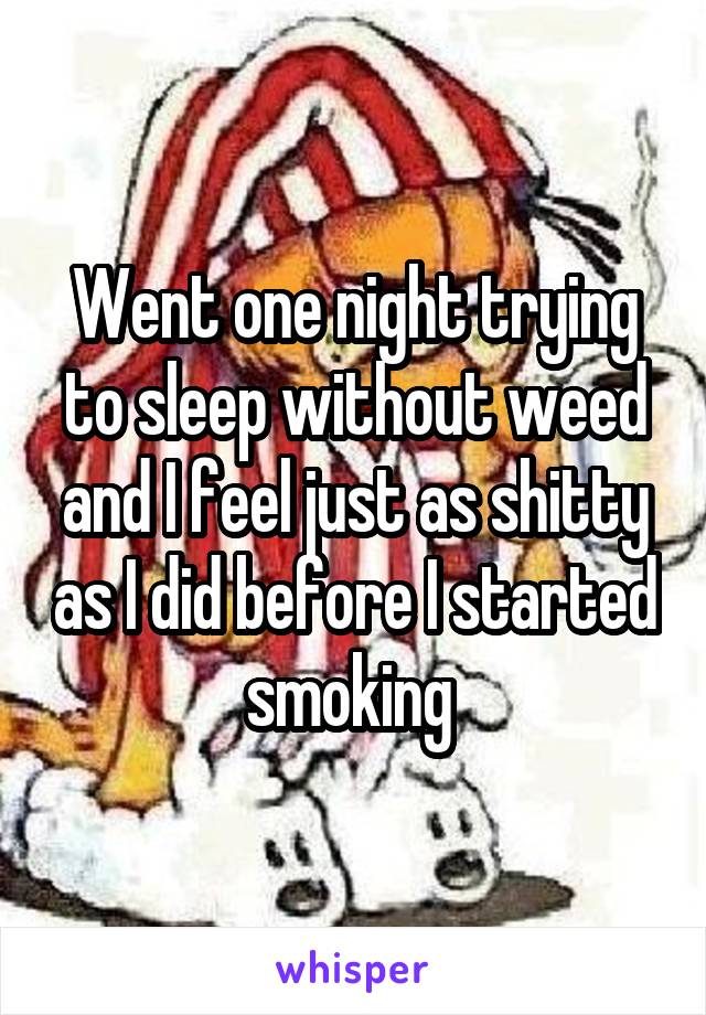 Went one night trying to sleep without weed and I feel just as shitty as I did before I started smoking 